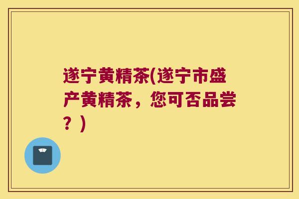 遂宁黄精茶(遂宁市盛产黄精茶,您可否品尝?) 遂宁黄精茶(遂宁市盛产黄精茶,您可否品尝?)