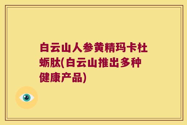 白云山人参黄精玛卡杜蛎肽(白云山推出多种健康产品) 白云山人参黄精玛卡杜蛎肽(白云山推出多种健康产品)