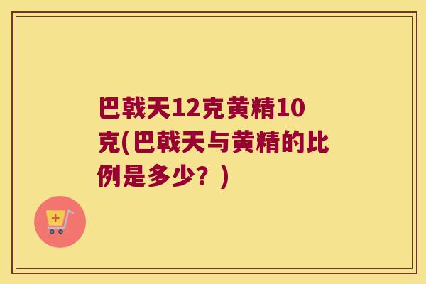 巴戟天12克黄精10克(巴戟天与黄精的比例是多少？)