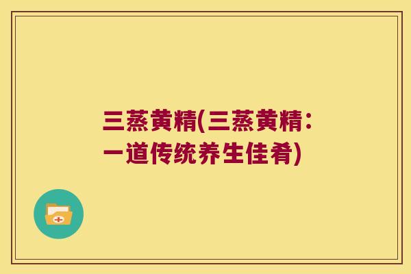 三蒸黄精(三蒸黄精：一道传统养生佳肴)