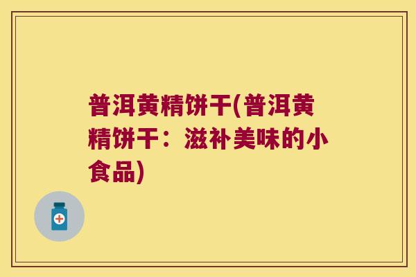 普洱黄精饼干(普洱黄精饼干:滋补美味的小食品) 普洱黄精饼干(普洱黄精饼干:滋补美味的小食品)