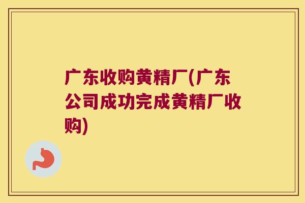 广东收购黄精厂(广东公司成功完成黄精厂收购)