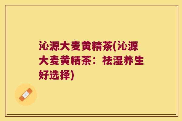 沁源大麦黄精茶(沁源大麦黄精茶：祛湿养生好选择)