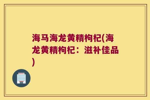 海马海龙黄精枸杞(海龙黄精枸杞：滋补佳品)