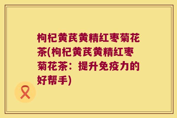 枸杞黄芪黄精红枣菊花茶(枸杞黄芪黄精红枣菊花茶：提升力的好帮手)
