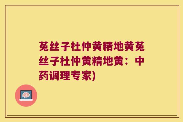 菟丝子杜仲黄精地黄菟丝子杜仲黄精地黄：调理专家)