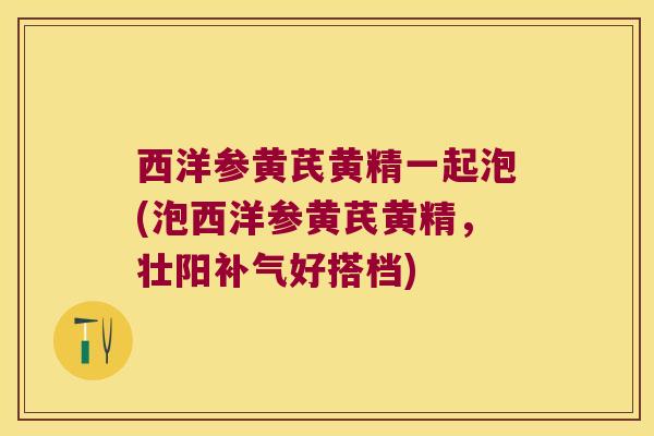 西洋参黄芪黄精一起泡(泡西洋参黄芪黄精，壮阳好搭档)