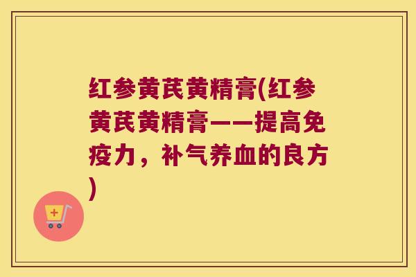红参黄芪黄精膏(红参黄芪黄精膏——提高力,的良方) 红参黄芪黄精膏(红参黄芪黄精膏——提高力,的良方)