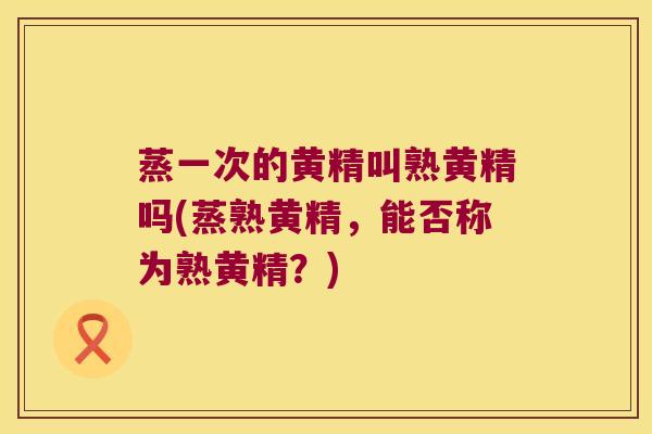 蒸一次的黄精叫熟黄精吗(蒸熟黄精，能否称为熟黄精？)
