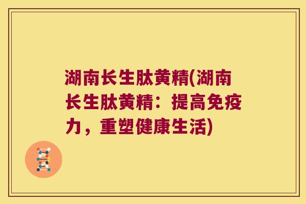 湖南长生肽黄精(湖南长生肽黄精：提高力，重塑健康生活)
