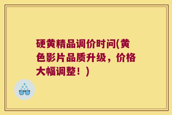 硬黄精品调价时问(黄色影片品质升级，价格大幅调整！)