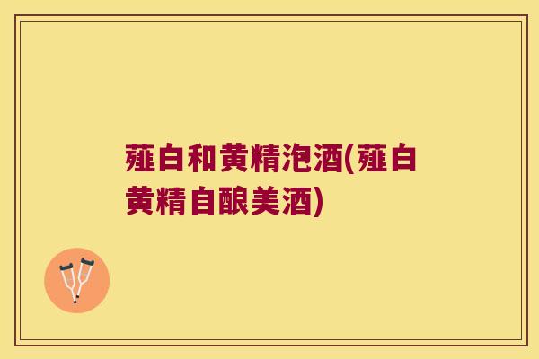 薤白和黄精泡酒(薤白黄精自酿美酒)