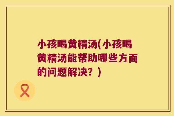小孩喝黄精汤(小孩喝黄精汤能帮助哪些方面的问题解决？)