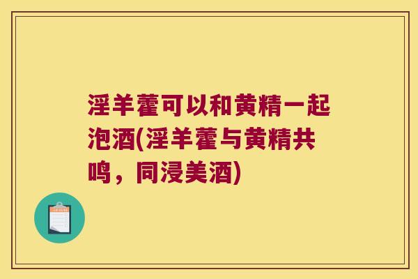 淫羊藿可以和黄精一起泡酒(淫羊藿与黄精共鸣,同浸美酒) 淫羊藿可以和黄精一起泡酒(淫羊藿与黄精共鸣,同浸美酒)