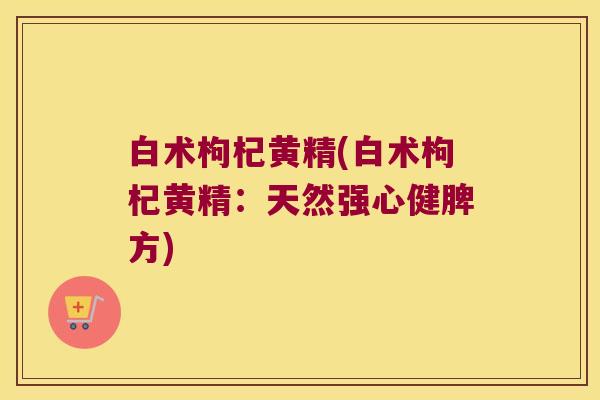 白术枸杞黄精(白术枸杞黄精：天然强心健脾方)