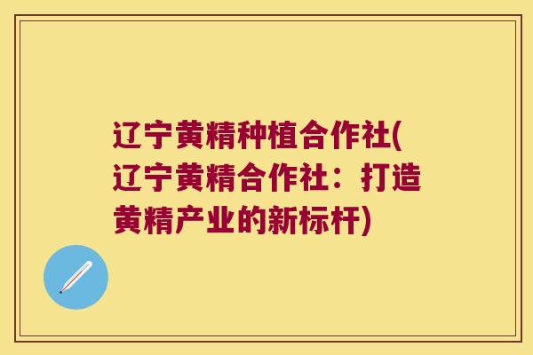 辽宁黄精种植合作社(辽宁黄精合作社:打造黄精产业的新标杆) 辽宁黄精种植合作社(辽宁黄精合作社:打造黄精产业的新标杆)