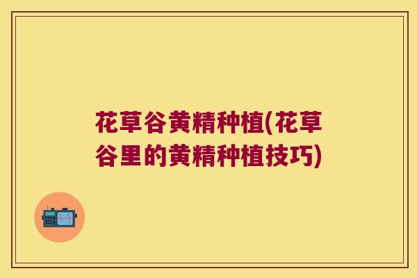 花草谷黄精种植(花草谷里的黄精种植技巧) 花草谷黄精种植(花草谷里的黄精种植技巧)