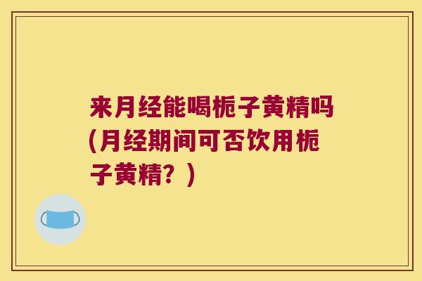 来能喝栀子黄精吗(期间可否饮用栀子黄精?) 来能喝栀子黄精吗(期间可否饮用栀子黄精?)