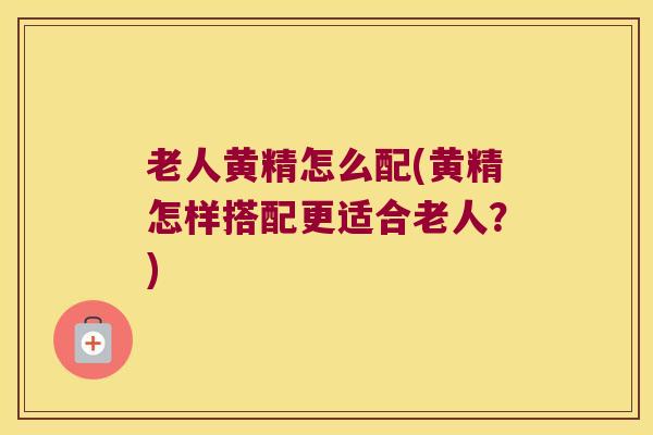老人黄精怎么配(黄精怎样搭配更适合老人？)
