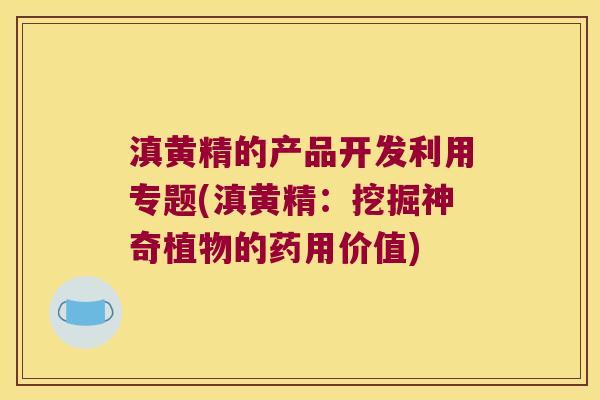 滇黄精的产品开发利用专题(滇黄精：挖掘神奇植物的药用价值)