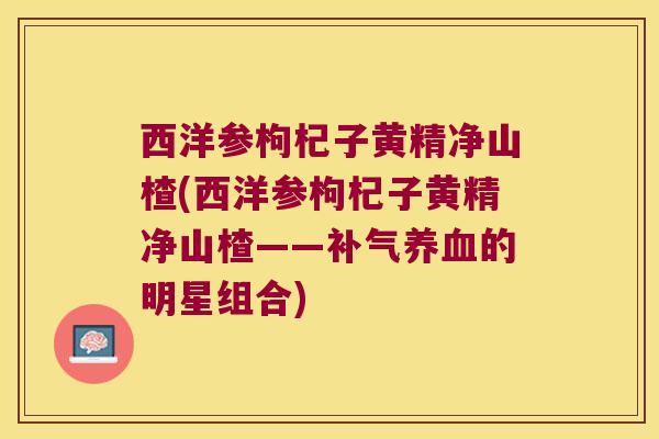 西洋参枸杞子黄精净山楂(西洋参枸杞子黄精净山楂——的明星组合)