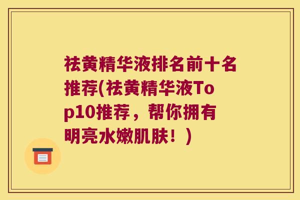 祛黄精华液排名前十名推荐(祛黄精华液Top10推荐,帮你拥有明亮水嫩!) 祛黄精华液排名前十名推荐(祛黄精华液Top10推荐,帮你拥有明亮水嫩!)