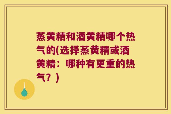 蒸黄精和酒黄精哪个热气的(选择蒸黄精或酒黄精：哪种有更重的热气？)