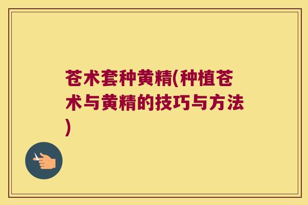 苍术套种黄精(种植苍术与黄精的技巧与方法) 苍术套种黄精(种植苍术与黄精的技巧与方法)