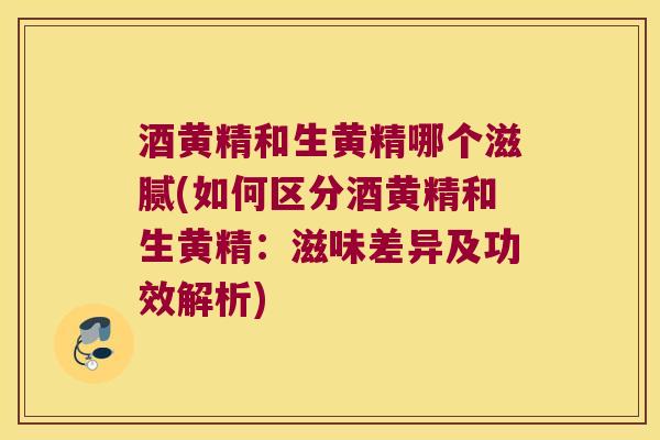 酒黄精和生黄精哪个滋腻(如何区分酒黄精和生黄精：滋味差异及功效解析)