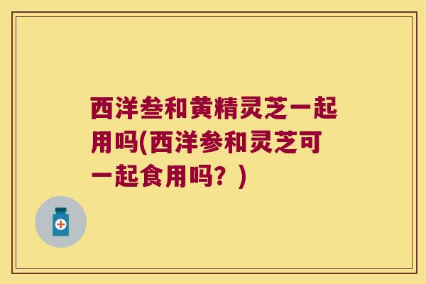 西洋叁和黄精灵芝一起用吗(西洋参和灵芝可一起食用吗？)