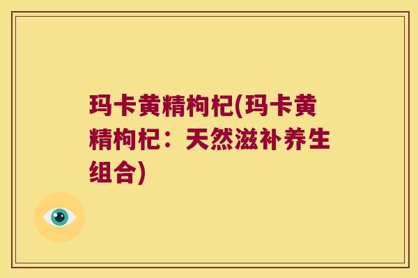 玛卡黄精枸杞(玛卡黄精枸杞：天然滋补养生组合)