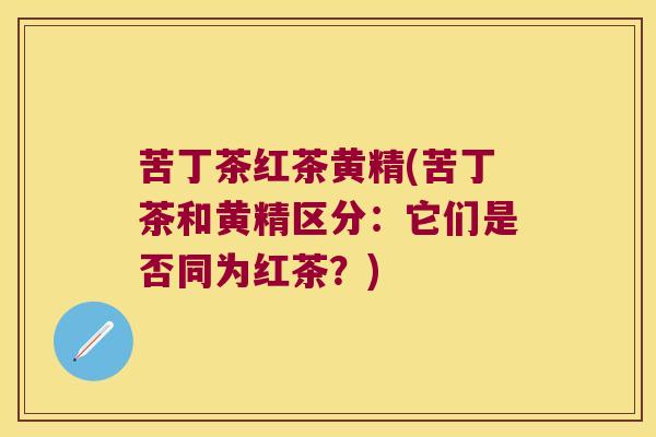 苦丁茶红茶黄精(苦丁茶和黄精区分:它们是否同为红茶?) 苦丁茶红茶黄精(苦丁茶和黄精区分:它们是否同为红茶?)
