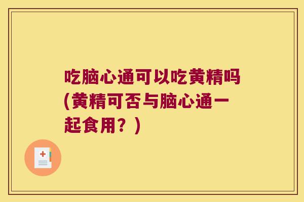 吃脑心通可以吃黄精吗(黄精可否与脑心通一起食用?) 吃脑心通可以吃黄精吗(黄精可否与脑心通一起食用?)
