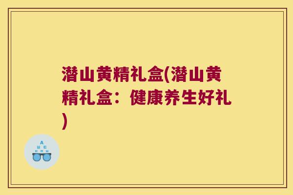 潜山黄精礼盒(潜山黄精礼盒：健康养生好礼)