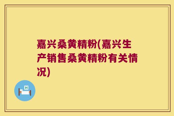 嘉兴桑黄精粉(嘉兴生产销售桑黄精粉有关情况)