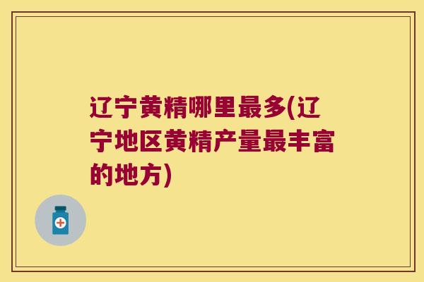 辽宁黄精哪里多(辽宁地区黄精产量丰富的地方)