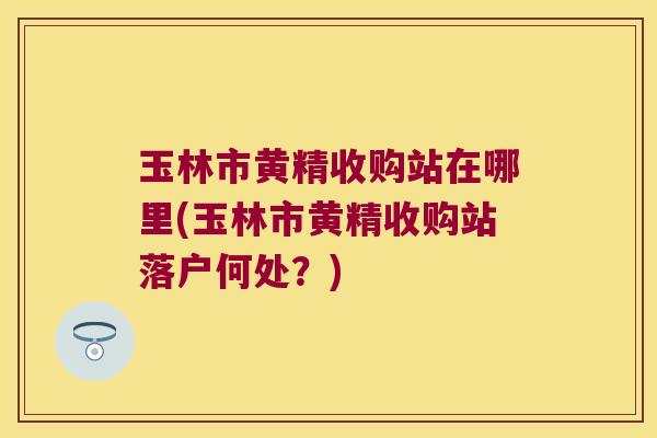 玉林市黄精收购站在哪里(玉林市黄精收购站落户何处？)