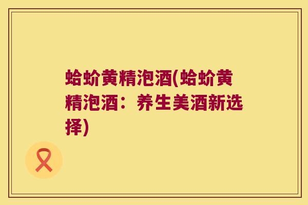 蛤蚧黄精泡酒(蛤蚧黄精泡酒:养生美酒新选择) 蛤蚧黄精泡酒(蛤蚧黄精泡酒:养生美酒新选择)