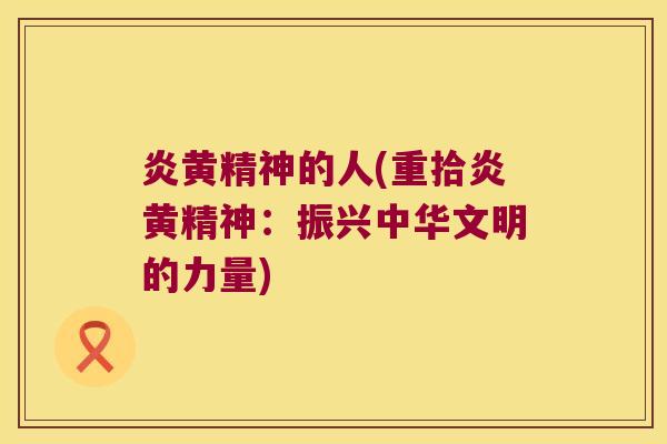 炎黄精神的人(重拾炎黄精神：振兴中华文明的力量)