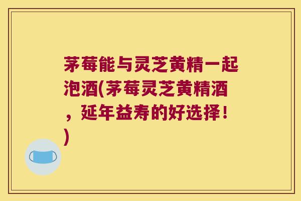 茅莓能与灵芝黄精一起泡酒(茅莓灵芝黄精酒,延年益寿的好选择!) 茅莓能与灵芝黄精一起泡酒(茅莓灵芝黄精酒,延年益寿的好选择!)