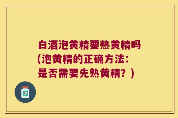 白酒泡黄精要熟黄精吗(泡黄精的正确方法：是否需要先熟黄精？)
