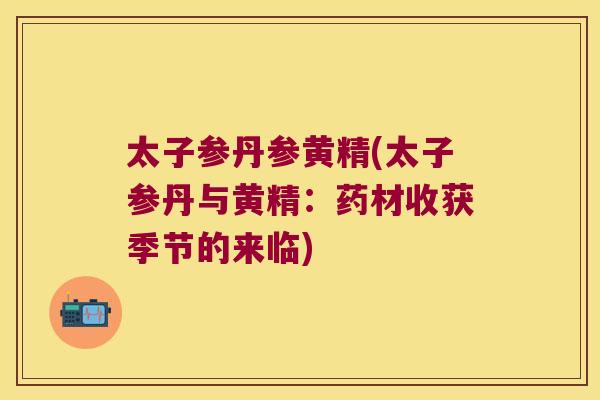 太子参丹参黄精(太子参丹与黄精:药材收获季节的来临) 太子参丹参黄精(太子参丹与黄精:药材收获季节的来临)
