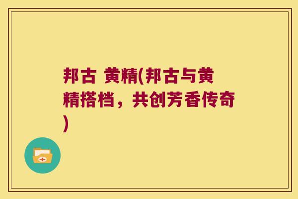 邦古 黄精(邦古与黄精搭档,共创芳香传奇) 邦古 黄精(邦古与黄精搭档,共创芳香传奇)