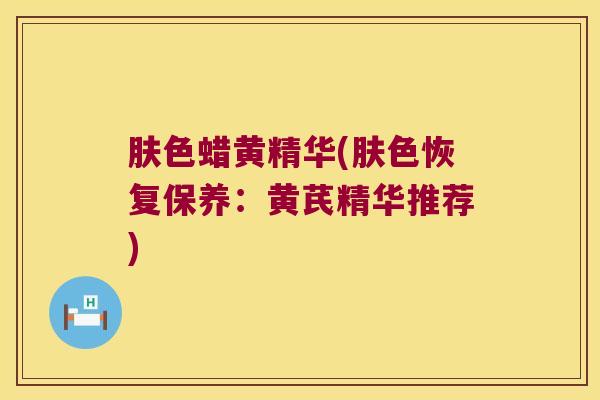 肤色蜡黄精华(肤色恢复保养:黄芪精华推荐) 肤色蜡黄精华(肤色恢复保养:黄芪精华推荐)