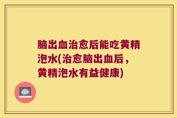脑出愈后能吃黄精泡水(愈脑出后,黄精泡水有益健康) 脑出愈后能吃黄精泡水(愈脑出后,黄精泡水有益健康)
