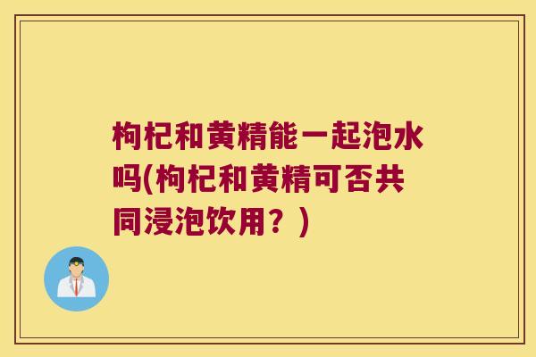 枸杞和黄精能一起泡水吗(枸杞和黄精可否共同浸泡饮用?) 枸杞和黄精能一起泡水吗(枸杞和黄精可否共同浸泡饮用?)