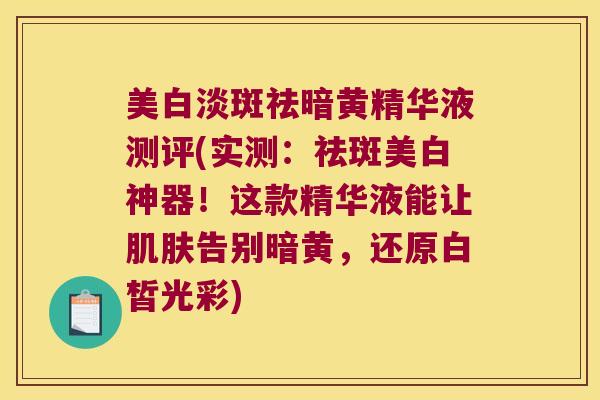 美白淡斑祛暗黄精华液测评(实测：祛斑美白神器！这款精华液能让告别暗黄，还原白皙光彩)