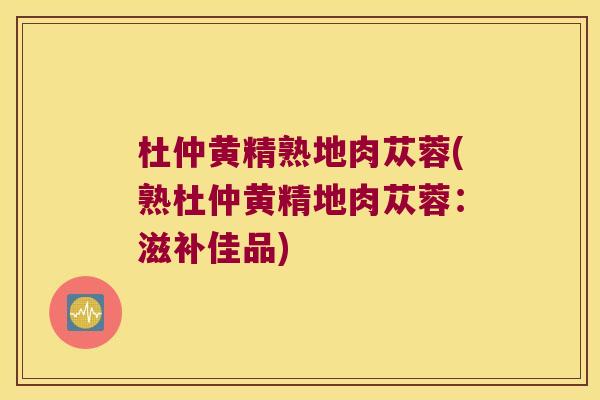 杜仲黄精熟地肉苁蓉(熟杜仲黄精地肉苁蓉:滋补佳品) 杜仲黄精熟地肉苁蓉(熟杜仲黄精地肉苁蓉:滋补佳品)