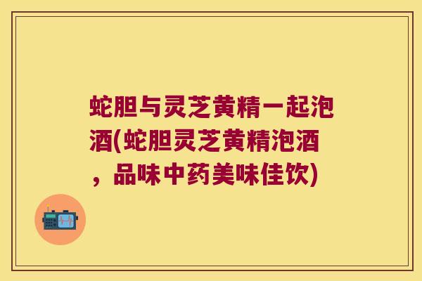 蛇胆与灵芝黄精一起泡酒(蛇胆灵芝黄精泡酒,品味美味佳饮) 蛇胆与灵芝黄精一起泡酒(蛇胆灵芝黄精泡酒,品味美味佳饮)