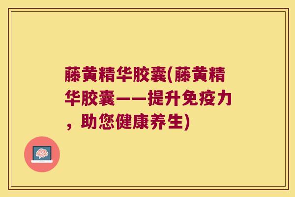 藤黄精华胶囊(藤黄精华胶囊——提升力,助您健康养生) 藤黄精华胶囊(藤黄精华胶囊——提升力,助您健康养生)